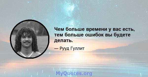 Чем больше времени у вас есть, тем больше ошибок вы будете делать.