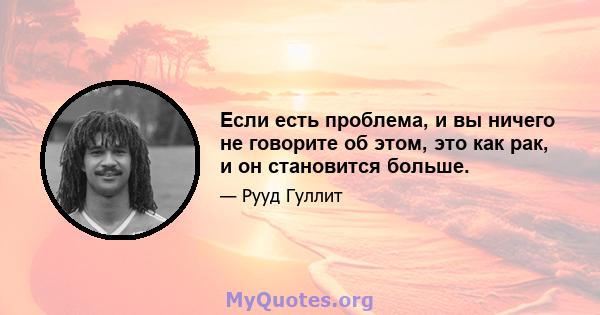 Если есть проблема, и вы ничего не говорите об этом, это как рак, и он становится больше.