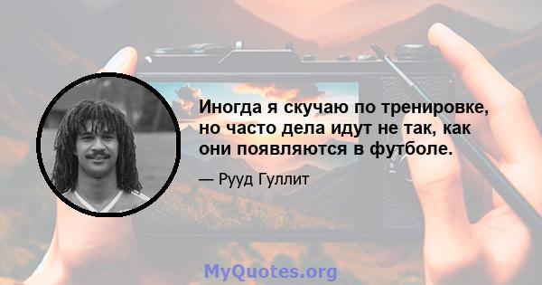 Иногда я скучаю по тренировке, но часто дела идут не так, как они появляются в футболе.