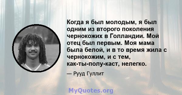 Когда я был молодым, я был одним из второго поколения чернокожих в Голландии. Мой отец был первым. Моя мама была белой, и в то время жила с чернокожим, и с тем, как-ты-полу-каст, нелегко.