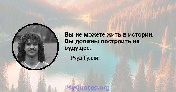 Вы не можете жить в истории. Вы должны построить на будущее.