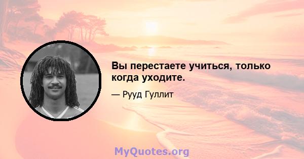 Вы перестаете учиться, только когда уходите.