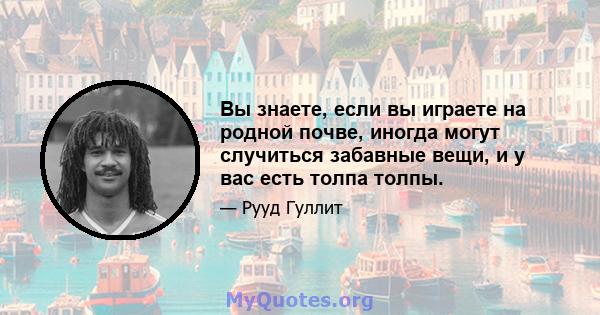 Вы знаете, если вы играете на родной почве, иногда могут случиться забавные вещи, и у вас есть толпа толпы.