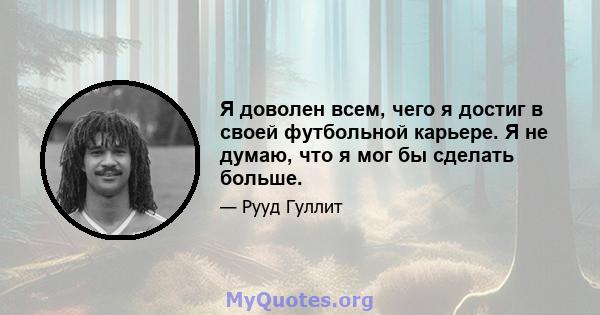 Я доволен всем, чего я достиг в своей футбольной карьере. Я не думаю, что я мог бы сделать больше.