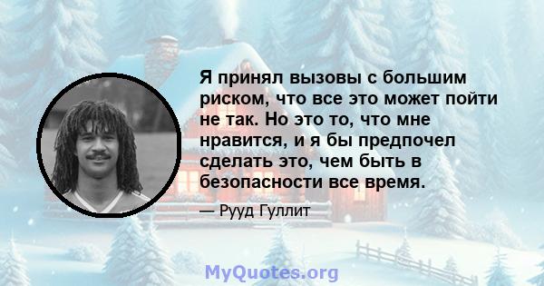 Я принял вызовы с большим риском, что все это может пойти не так. Но это то, что мне нравится, и я бы предпочел сделать это, чем быть в безопасности все время.