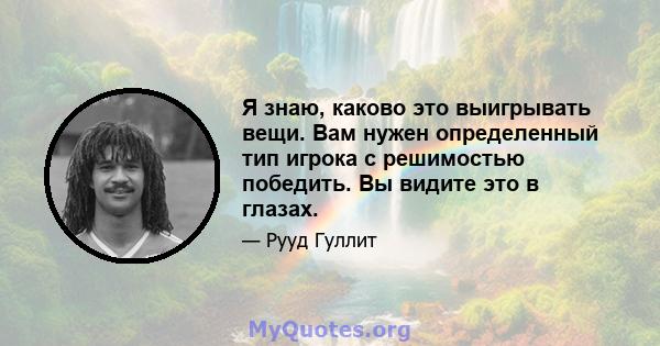 Я знаю, каково это выигрывать вещи. Вам нужен определенный тип игрока с решимостью победить. Вы видите это в глазах.