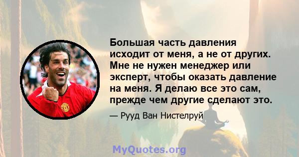 Большая часть давления исходит от меня, а не от других. Мне не нужен менеджер или эксперт, чтобы оказать давление на меня. Я делаю все это сам, прежде чем другие сделают это.