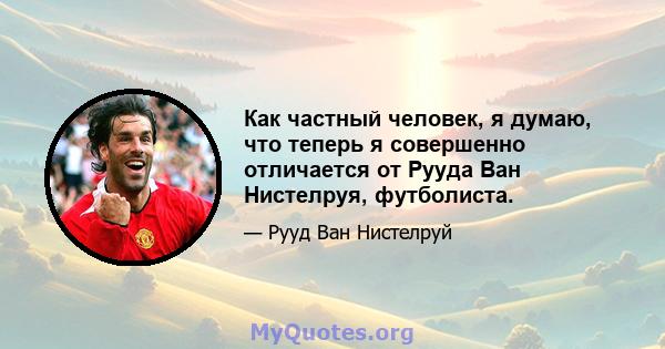 Как частный человек, я думаю, что теперь я совершенно отличается от Рууда Ван Нистелруя, футболиста.