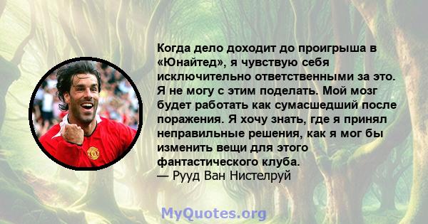 Когда дело доходит до проигрыша в «Юнайтед», я чувствую себя исключительно ответственными за это. Я не могу с этим поделать. Мой мозг будет работать как сумасшедший после поражения. Я хочу знать, где я принял