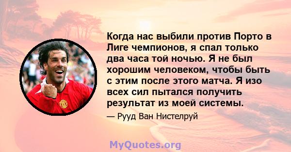 Когда нас выбили против Порто в Лиге чемпионов, я спал только два часа той ночью. Я не был хорошим человеком, чтобы быть с этим после этого матча. Я изо всех сил пытался получить результат из моей системы.