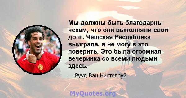 Мы должны быть благодарны чехам, что они выполняли свой долг. Чешская Республика выиграла, я не могу в это поверить. Это была огромная вечеринка со всеми людьми здесь.