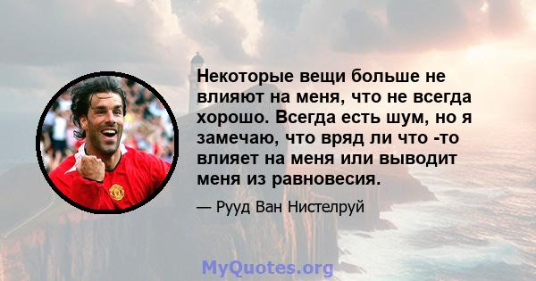 Некоторые вещи больше не влияют на меня, что не всегда хорошо. Всегда есть шум, но я замечаю, что вряд ли что -то влияет на меня или выводит меня из равновесия.