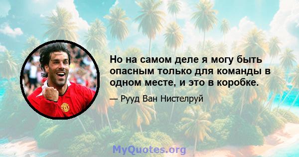 Но на самом деле я могу быть опасным только для команды в одном месте, и это в коробке.