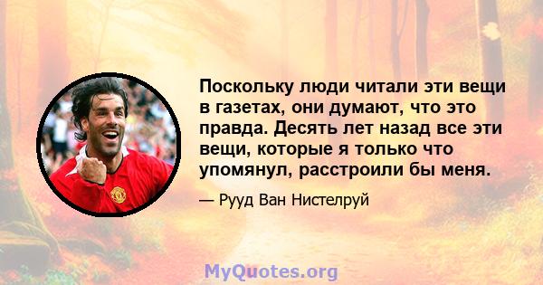 Поскольку люди читали эти вещи в газетах, они думают, что это правда. Десять лет назад все эти вещи, которые я только что упомянул, расстроили бы меня.