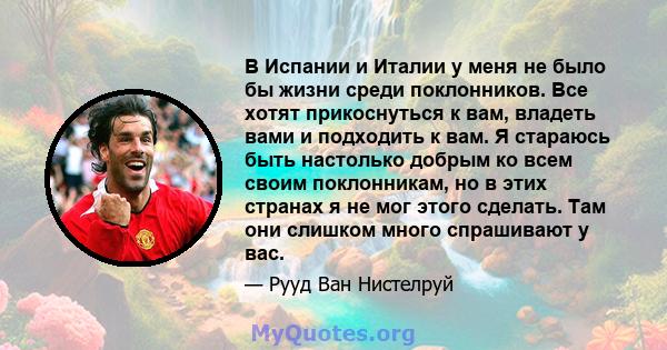 В Испании и Италии у меня не было бы жизни среди поклонников. Все хотят прикоснуться к вам, владеть вами и подходить к вам. Я стараюсь быть настолько добрым ко всем своим поклонникам, но в этих странах я не мог этого