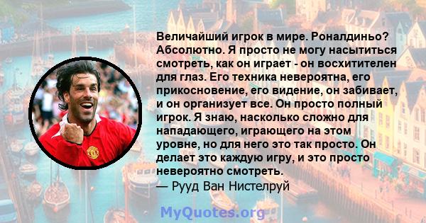 Величайший игрок в мире. Роналдиньо? Абсолютно. Я просто не могу насытиться смотреть, как он играет - он восхитителен для глаз. Его техника невероятна, его прикосновение, его видение, он забивает, и он организует все.