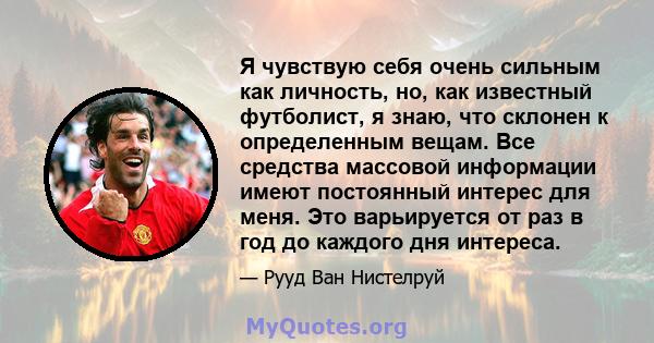 Я чувствую себя очень сильным как личность, но, как известный футболист, я знаю, что склонен к определенным вещам. Все средства массовой информации имеют постоянный интерес для меня. Это варьируется от раз в год до