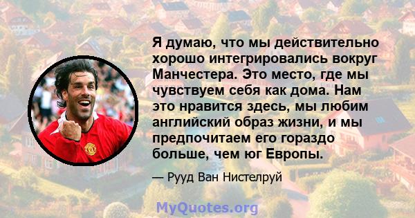 Я думаю, что мы действительно хорошо интегрировались вокруг Манчестера. Это место, где мы чувствуем себя как дома. Нам это нравится здесь, мы любим английский образ жизни, и мы предпочитаем его гораздо больше, чем юг