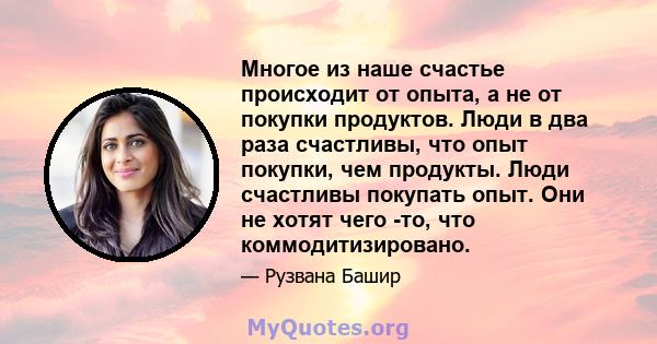 Многое из наше счастье происходит от опыта, а не от покупки продуктов. Люди в два раза счастливы, что опыт покупки, чем продукты. Люди счастливы покупать опыт. Они не хотят чего -то, что коммодитизировано.