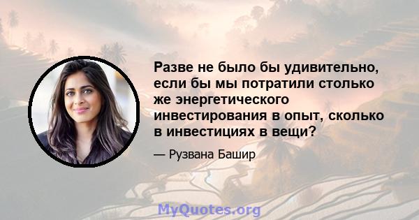 Разве не было бы удивительно, если бы мы потратили столько же энергетического инвестирования в опыт, сколько в инвестициях в вещи?