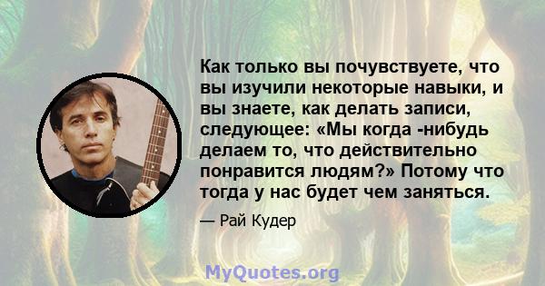 Как только вы почувствуете, что вы изучили некоторые навыки, и вы знаете, как делать записи, следующее: «Мы когда -нибудь делаем то, что действительно понравится людям?» Потому что тогда у нас будет чем заняться.