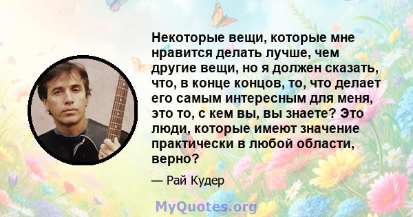 Некоторые вещи, которые мне нравится делать лучше, чем другие вещи, но я должен сказать, что, в конце концов, то, что делает его самым интересным для меня, это то, с кем вы, вы знаете? Это люди, которые имеют значение