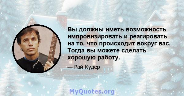 Вы должны иметь возможность импровизировать и реагировать на то, что происходит вокруг вас. Тогда вы можете сделать хорошую работу.