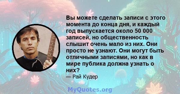 Вы можете сделать записи с этого момента до конца дня, и каждый год выпускается около 50 000 записей, но общественность слышит очень мало из них. Они просто не узнают. Они могут быть отличными записями, но как в мире