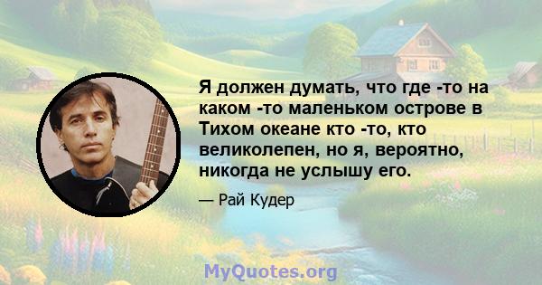 Я должен думать, что где -то на каком -то маленьком острове в Тихом океане кто -то, кто великолепен, но я, вероятно, никогда не услышу его.