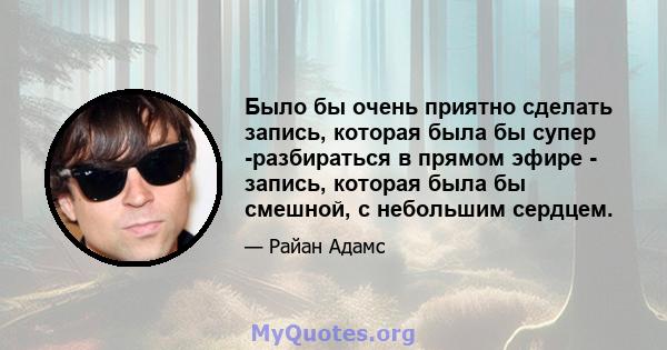 Было бы очень приятно сделать запись, которая была бы супер -разбираться в прямом эфире - запись, которая была бы смешной, с небольшим сердцем.