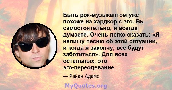 Быть рок-музыкантом уже похоже на хардкор с эго. Вы самостоятельно, и всегда думаете. Очень легко сказать: «Я напишу песню об этой ситуации, и когда я закончу, все будут заботиться». Для всех остальных, это