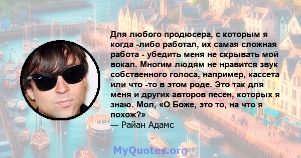 Для любого продюсера, с которым я когда -либо работал, их самая сложная работа - убедить меня не скрывать мой вокал. Многим людям не нравится звук собственного голоса, например, кассета или что -то в этом роде. Это так