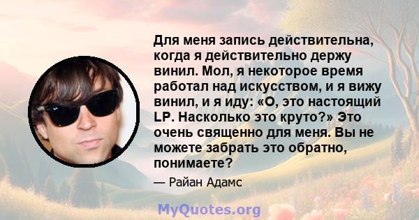 Для меня запись действительна, когда я действительно держу винил. Мол, я некоторое время работал над искусством, и я вижу винил, и я иду: «О, это настоящий LP. Насколько это круто?» Это очень священно для меня. Вы не