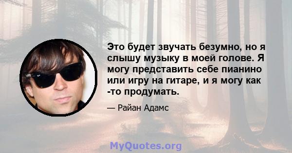 Это будет звучать безумно, но я слышу музыку в моей голове. Я могу представить себе пианино или игру на гитаре, и я могу как -то продумать.