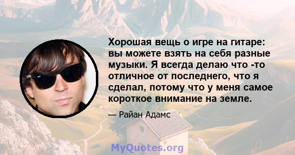 Хорошая вещь о игре на гитаре: вы можете взять на себя разные музыки. Я всегда делаю что -то отличное от последнего, что я сделал, потому что у меня самое короткое внимание на земле.