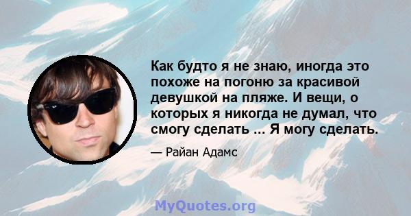 Как будто я не знаю, иногда это похоже на погоню за красивой девушкой на пляже. И вещи, о которых я никогда не думал, что смогу сделать ... Я могу сделать.