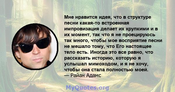 Мне нравится идея, что в структуре песни какая-то встроенная импровизация делает их хрупкими и в их момент, так что я не проецируюсь так много, чтобы мое восприятие песни не мешало тому, что Его настоящее тело есть.