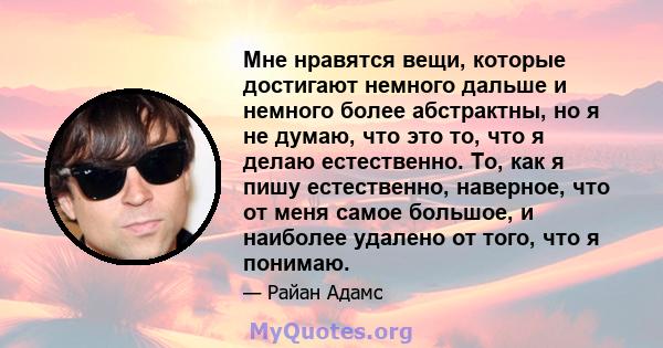 Мне нравятся вещи, которые достигают немного дальше и немного более абстрактны, но я не думаю, что это то, что я делаю естественно. То, как я пишу естественно, наверное, что от меня самое большое, и наиболее удалено от