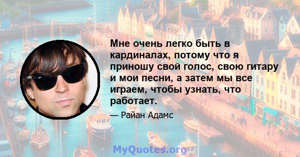 Мне очень легко быть в кардиналах, потому что я приношу свой голос, свою гитару и мои песни, а затем мы все играем, чтобы узнать, что работает.