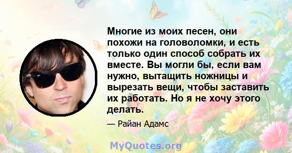 Многие из моих песен, они похожи на головоломки, и есть только один способ собрать их вместе. Вы могли бы, если вам нужно, вытащить ножницы и вырезать вещи, чтобы заставить их работать. Но я не хочу этого делать.