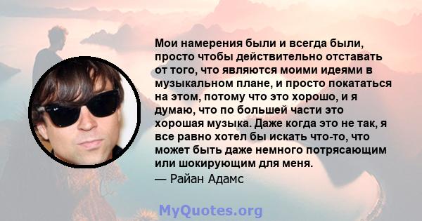 Мои намерения были и всегда были, просто чтобы действительно отставать от того, что являются моими идеями в музыкальном плане, и просто покататься на этом, потому что это хорошо, и я думаю, что по большей части это