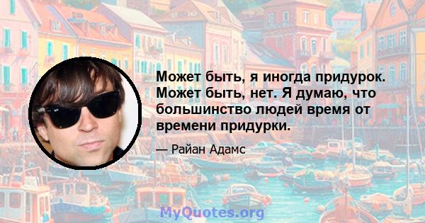 Может быть, я иногда придурок. Может быть, нет. Я думаю, что большинство людей время от времени придурки.