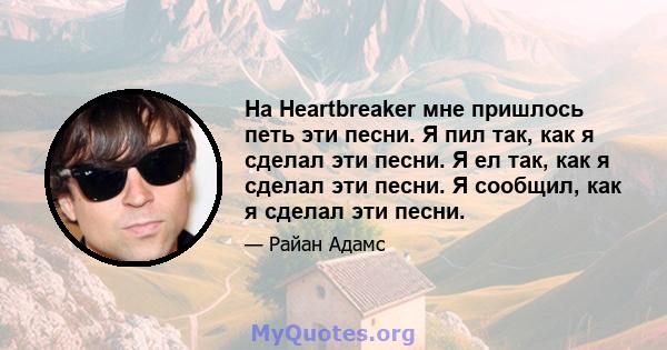 На Heartbreaker мне пришлось петь эти песни. Я пил так, как я сделал эти песни. Я ел так, как я сделал эти песни. Я сообщил, как я сделал эти песни.