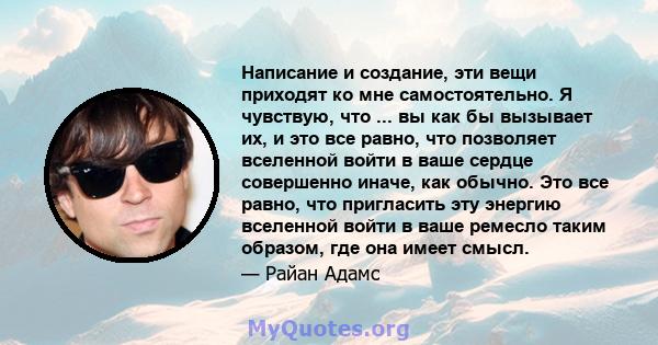 Написание и создание, эти вещи приходят ко мне самостоятельно. Я чувствую, что ... вы как бы вызывает их, и это все равно, что позволяет вселенной войти в ваше сердце совершенно иначе, как обычно. Это все равно, что