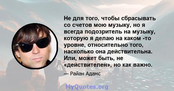 Не для того, чтобы сбрасывать со счетов мою музыку, но я всегда подозритель на музыку, которую я делаю на каком -то уровне, относительно того, насколько она действительна. Или, может быть, не «действителен», но как