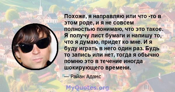 Похоже, я направляю или что -то в этом роде, и я не совсем полностью понимаю, что это такое. Я получу лист бумаги и напишу то, что я думаю, придет ко мне. И я буду играть в него один раз. Будь то запись или нет, тогда я 