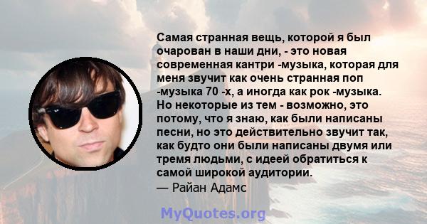 Самая странная вещь, которой я был очарован в наши дни, - это новая современная кантри -музыка, которая для меня звучит как очень странная поп -музыка 70 -х, а иногда как рок -музыка. Но некоторые из тем - возможно, это 