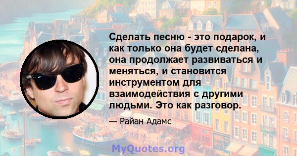 Сделать песню - это подарок, и как только она будет сделана, она продолжает развиваться и меняться, и становится инструментом для взаимодействия с другими людьми. Это как разговор.