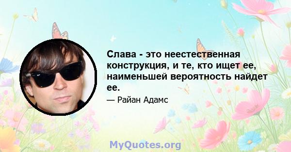 Слава - это неестественная конструкция, и те, кто ищет ее, наименьшей вероятность найдет ее.