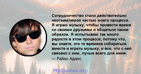 Сотрудничество стало действительно неотъемлемой частью моего процесса. Я играю музыку, чтобы провести время со своими друзьями и общаться таким образом. Я испытываю так много радости в этом процессе, потому что, вы